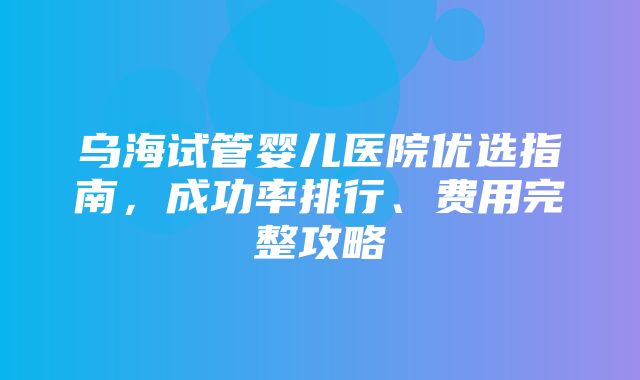 乌海试管婴儿医院优选指南，成功率排行、费用完整攻略