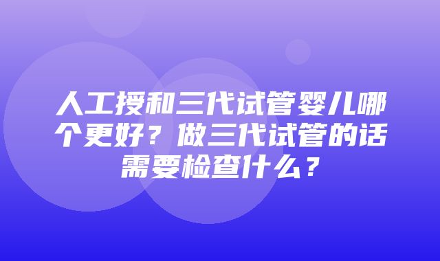 人工授和三代试管婴儿哪个更好？做三代试管的话需要检查什么？