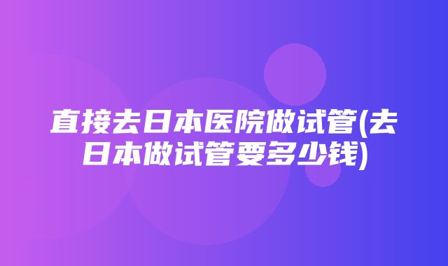 直接去日本医院做试管(去日本做试管要多少钱)