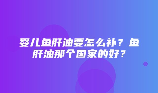 婴儿鱼肝油要怎么补？鱼肝油那个国家的好？