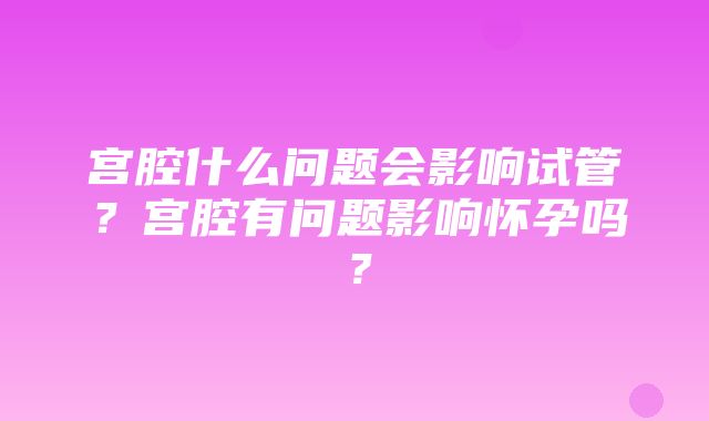 宫腔什么问题会影响试管？宫腔有问题影响怀孕吗？