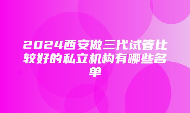 2024西安做三代试管比较好的私立机构有哪些名单