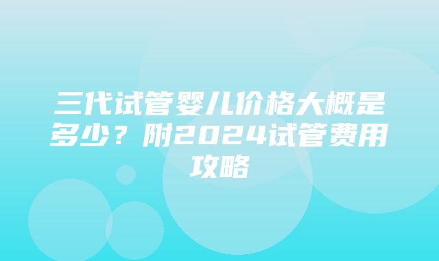 三代试管婴儿价格大概是多少？附2024试管费用攻略