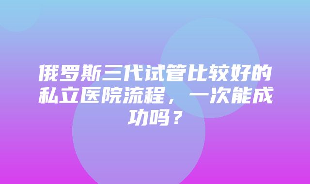 俄罗斯三代试管比较好的私立医院流程，一次能成功吗？