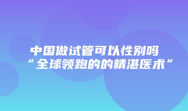 中国做试管可以性别吗“全球领跑的的精湛医术”