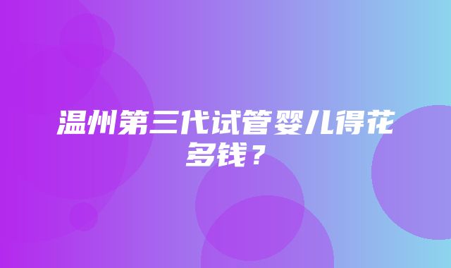 温州第三代试管婴儿得花多钱？