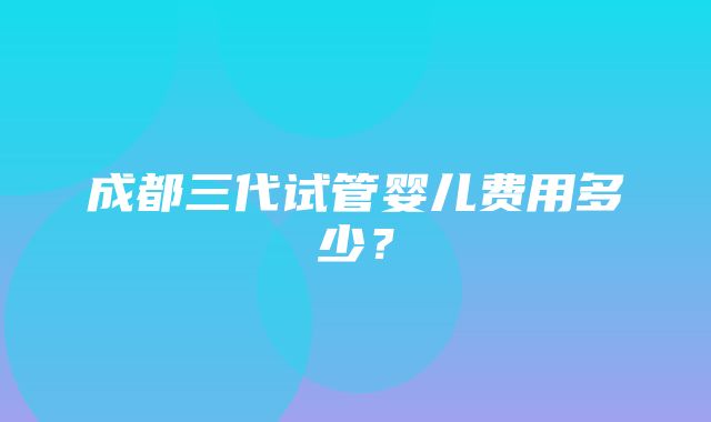 成都三代试管婴儿费用多少？