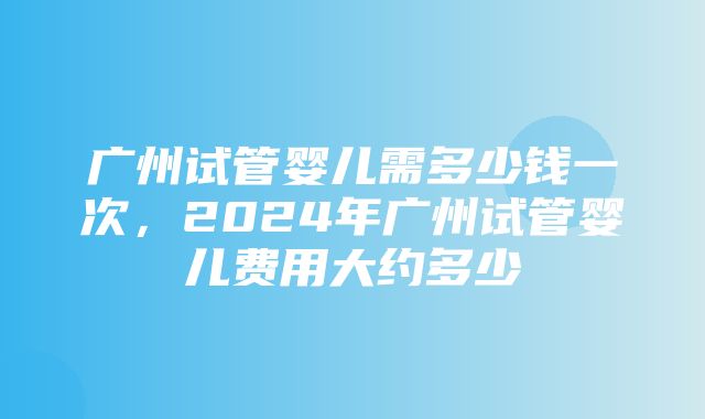 广州试管婴儿需多少钱一次，2024年广州试管婴儿费用大约多少