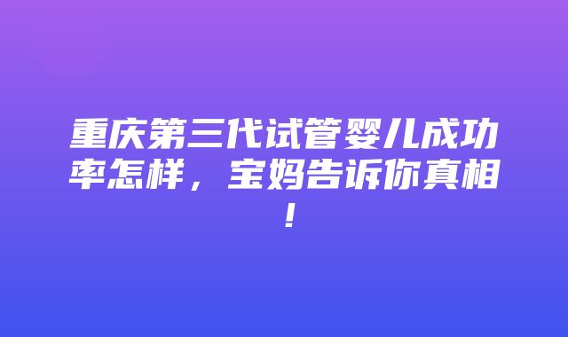 重庆第三代试管婴儿成功率怎样，宝妈告诉你真相！