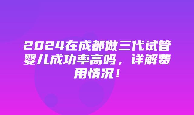 2024在成都做三代试管婴儿成功率高吗，详解费用情况！