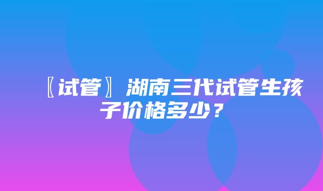 〖试管〗湖南三代试管生孩子价格多少？