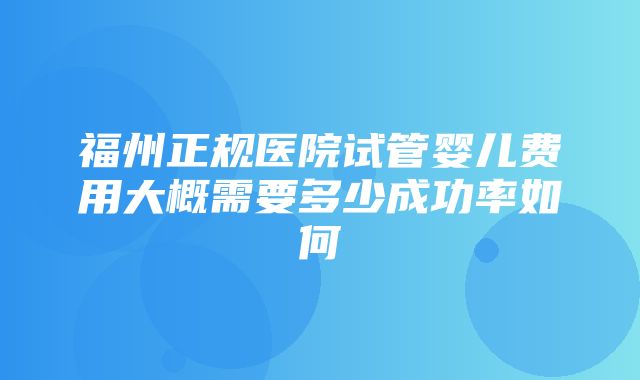 福州正规医院试管婴儿费用大概需要多少成功率如何