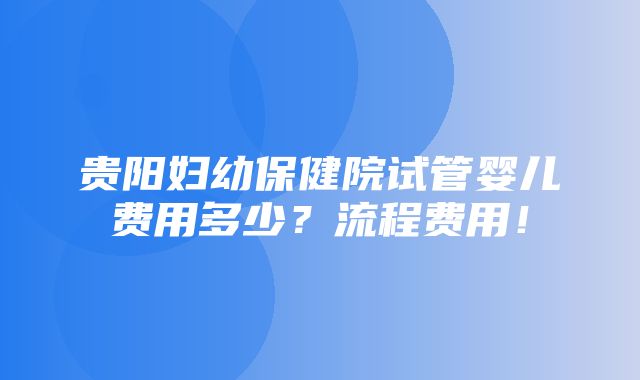 贵阳妇幼保健院试管婴儿费用多少？流程费用！