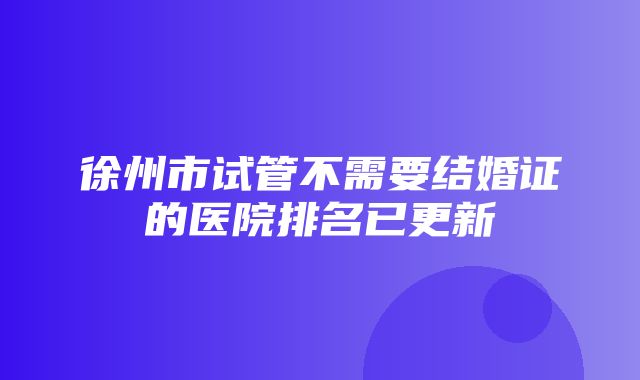 徐州市试管不需要结婚证的医院排名已更新