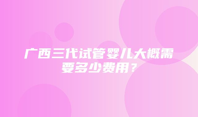 广西三代试管婴儿大概需要多少费用？