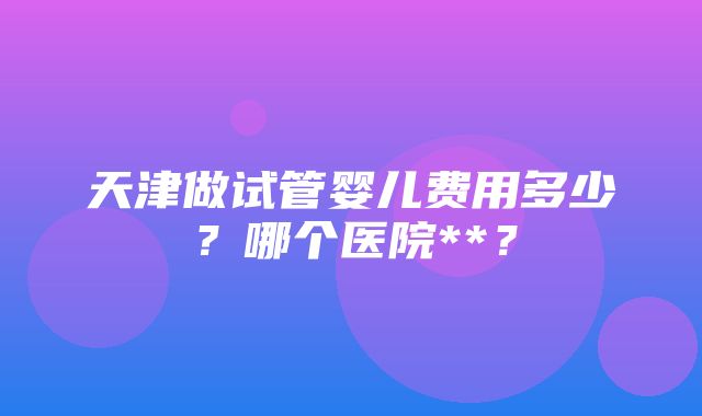 天津做试管婴儿费用多少？哪个医院**？