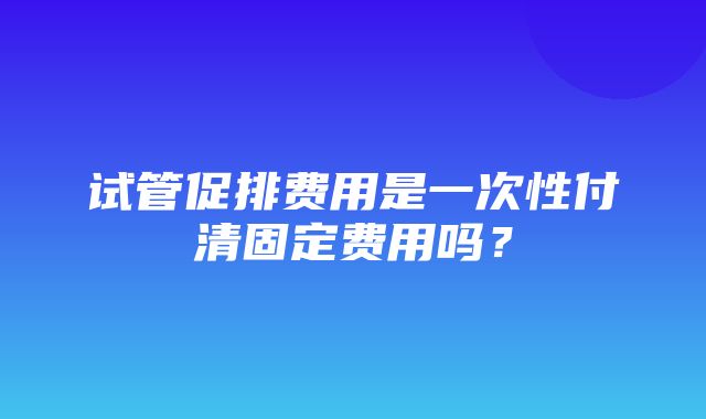 试管促排费用是一次性付清固定费用吗？