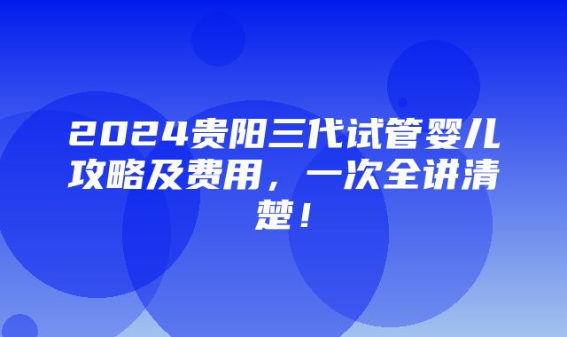 2024贵阳三代试管婴儿攻略及费用，一次全讲清楚！