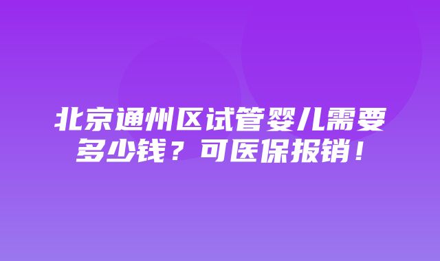 北京通州区试管婴儿需要多少钱？可医保报销！