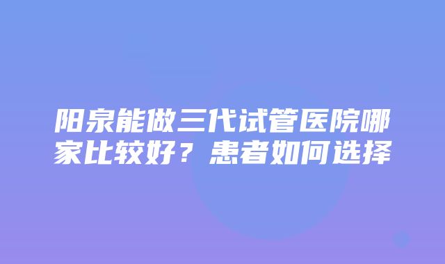 阳泉能做三代试管医院哪家比较好？患者如何选择