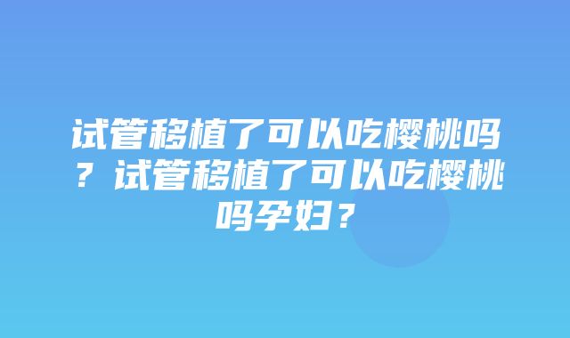 试管移植了可以吃樱桃吗？试管移植了可以吃樱桃吗孕妇？