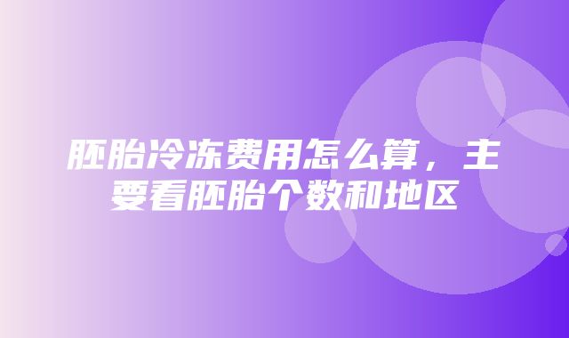 胚胎冷冻费用怎么算，主要看胚胎个数和地区