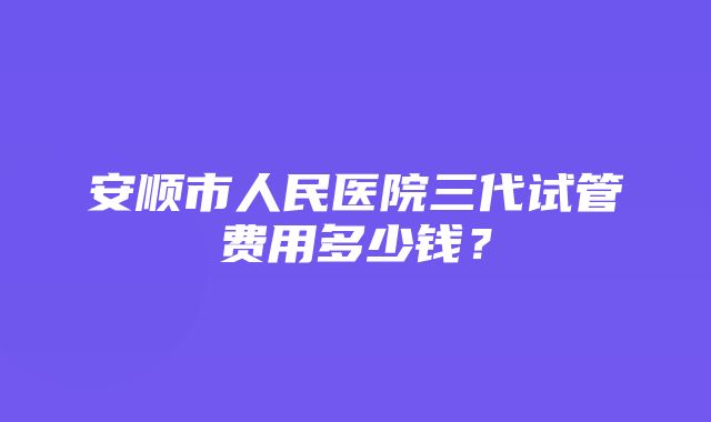 安顺市人民医院三代试管费用多少钱？