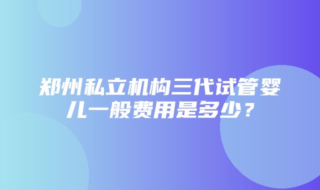 郑州私立机构三代试管婴儿一般费用是多少？