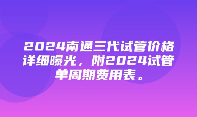 2024南通三代试管价格详细曝光，附2024试管单周期费用表。