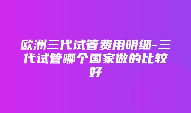 欧洲三代试管费用明细-三代试管哪个国家做的比较好