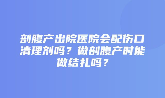 剖腹产出院医院会配伤口清理剂吗？做剖腹产时能做结扎吗？