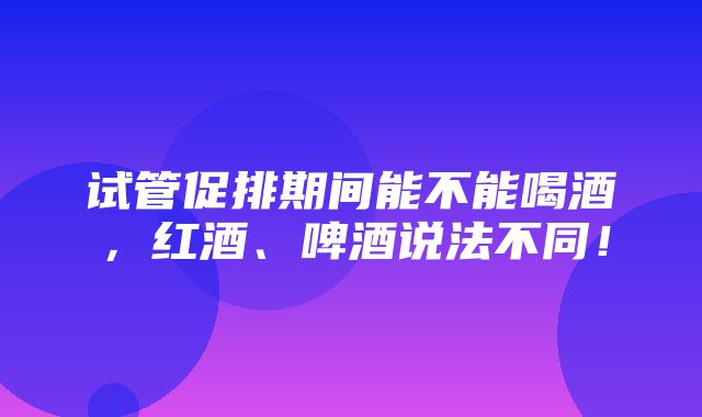 试管促排期间能不能喝酒，红酒、啤酒说法不同！