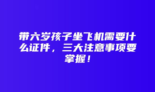 带六岁孩子坐飞机需要什么证件，三大注意事项要掌握！