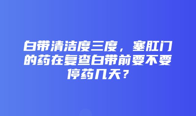 白带清洁度三度，塞肛门的药在复查白带前要不要停药几天？