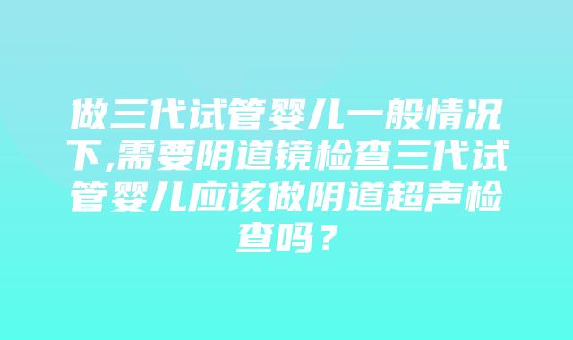 做三代试管婴儿一般情况下,需要阴道镜检查三代试管婴儿应该做阴道超声检查吗？