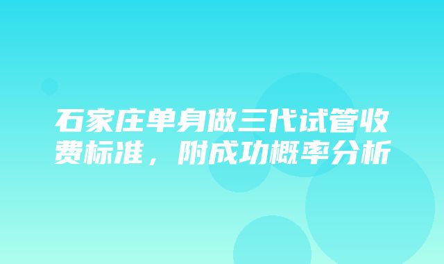 石家庄单身做三代试管收费标准，附成功概率分析