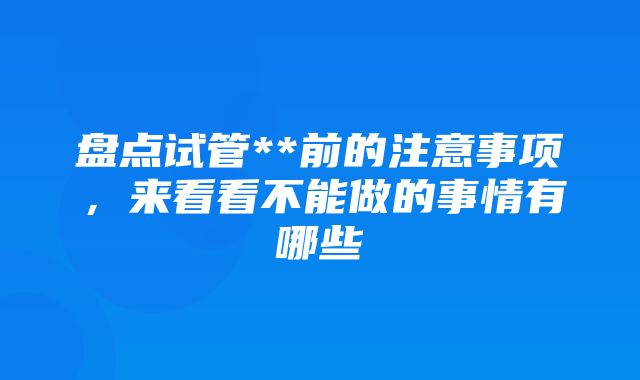 盘点试管**前的注意事项，来看看不能做的事情有哪些