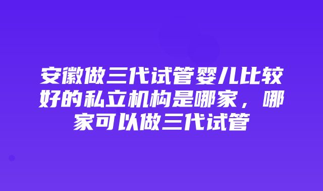 安徽做三代试管婴儿比较好的私立机构是哪家，哪家可以做三代试管