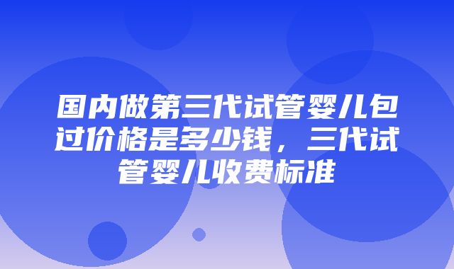 国内做第三代试管婴儿包过价格是多少钱，三代试管婴儿收费标准