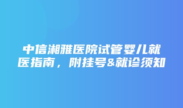 中信湘雅医院试管婴儿就医指南，附挂号&就诊须知