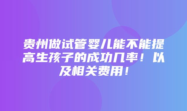 贵州做试管婴儿能不能提高生孩子的成功几率！以及相关费用！