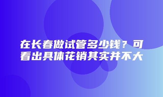 在长春做试管多少钱？可看出具体花销其实并不大