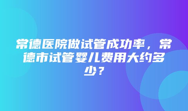 常德医院做试管成功率，常德市试管婴儿费用大约多少？