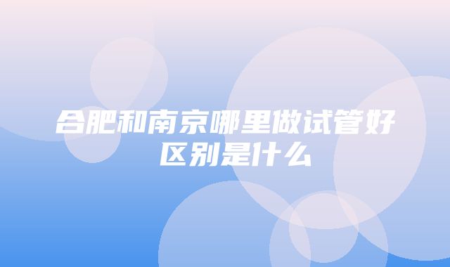 合肥和南京哪里做试管好 区别是什么