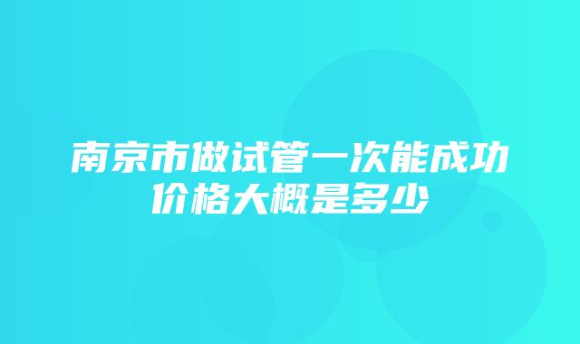 南京市做试管一次能成功价格大概是多少