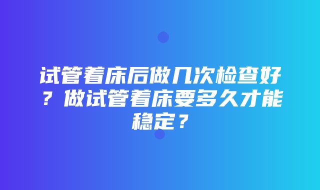 试管着床后做几次检查好？做试管着床要多久才能稳定？