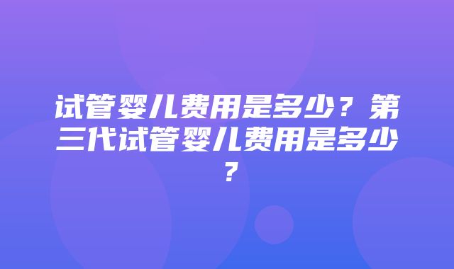 试管婴儿费用是多少？第三代试管婴儿费用是多少？