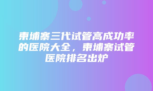 柬埔寨三代试管高成功率的医院大全，柬埔寨试管医院排名出炉