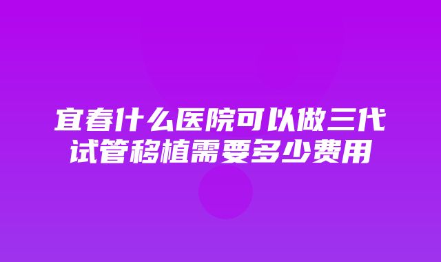 宜春什么医院可以做三代试管移植需要多少费用