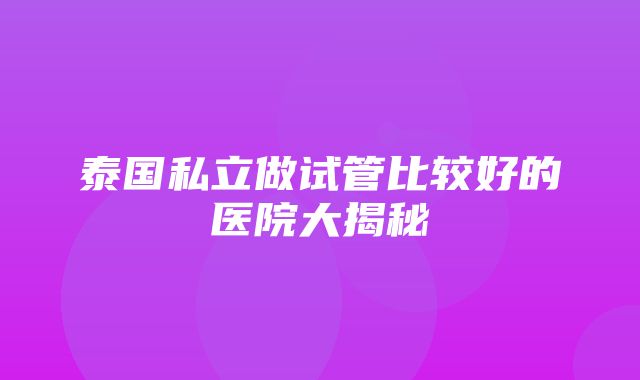 泰国私立做试管比较好的医院大揭秘